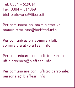 Casella di testo: Tel. 0384  519014Fax. 0384  514069bieffe.olevano@libero.itPer comunicazioni amministrative:amministrazione@bieffesrl.infoPer comunicazioni commerciali:commerciale@bieffesrl.infoPer comunicare con lufficio tecnico:ufficiotecnico@bieffesrl.infoPer comunicare con lufficio personale:personale@bieffesrl.info