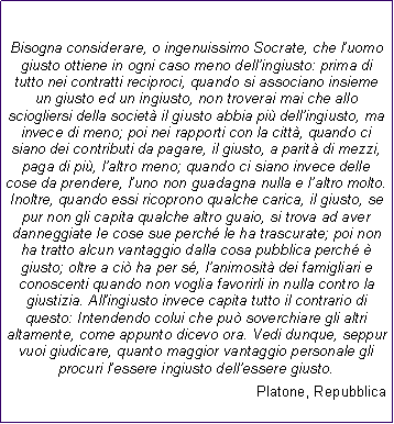 Casella di testo: Bisogna considerare, o ingenuissimo Socrate, che luomo giusto ottiene in ogni caso meno dellingiusto: prima di tutto nei contratti reciproci, quando si associano insieme un giusto ed un ingiusto, non troverai mai che allo sciogliersi della societ il giusto abbia pi dellingiusto, ma invece di meno; poi nei rapporti con la citt, quando ci siano dei contributi da pagare, il giusto, a parit di mezzi, paga di pi, laltro meno; quando ci siano invece delle cose da prendere, luno non guadagna nulla e laltro molto. Inoltre, quando essi ricoprono qualche carica, il giusto, se pur non gli capita qualche altro guaio, si trova ad aver danneggiate le cose sue perch le ha trascurate; poi non ha tratto alcun vantaggio dalla cosa pubblica perch  giusto; oltre a ci ha per s, lanimosit dei famigliari e conoscenti quando non voglia favorirli in nulla contro la giustizia. Allingiusto invece capita tutto il contrario di questo: Intendendo colui che pu soverchiare gli altri altamente, come appunto dicevo ora. Vedi dunque, seppur vuoi giudicare, quanto maggior vantaggio personale gli procuri lessere ingiusto dellessere giusto.               Platone, Repubblica