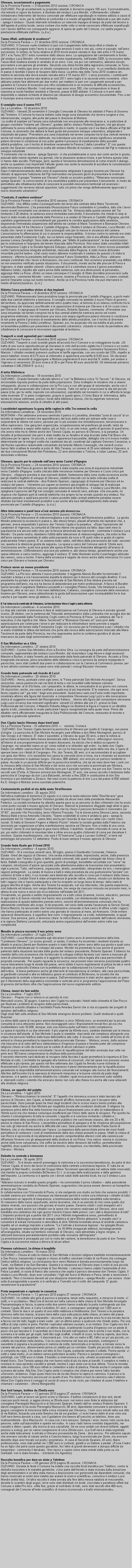 Casella di testo: Olevano, accertamenti a pagamentoDa la Provincia Pavese  31dicembre 2010 sezione: CRONACA OLEVANO. Per gli accertamenti su propriet catastali si dovranno pagare 100 euro. Il provvedimento, che entrer in vigore da domani,  illustrato dal sindaco Luca Mondin. Ultimamente i cittadini richiedevano l'intervento del tecnico comunale per effettuare sopralluoghi in materia edilizia a causa di contrasti con i vicini, per le verifiche di conformit o in merito all'agibilit dei fabbricati e per altri motivi - spiega il sindaco - Questi interventi richiedono un notevole impegno di tempo da parte del tecnico e dell'agente di polizia locale, senza contare che molte volte si rende necessario effettuare sopralluoghi con i tecnici dell'Asl con conseguente aggravio di spesa da parte del Comune, cui spetta pagare la prestazione effettuata dall'Asl. (u.d.a.) Tassa rifiuti, anticipate le scadenzeDa la Provincia Pavese  21 dicembre 2010 sezione: CRONACA OLEVANO. Il Comune vuole rimettersi in pari con il pagamento della tassa rifiuti e chiede ai contribuenti di pagare entro l'anno in cui  stato emesso il ruolo e non pi, come in passato, nell'anno successivo. In sintesi, la Tarsu relativa al 2010 dovr essere versata in due rate entro il 15 marzo 2011 e la Tarsu 2011 entro novembre dello stesso anno. La spiegazione del cambiamento  fornita dal sindaco Luca Mondin: Al momento del nostro insediamento, nell'estate 2009, la riscossione della Tassa rifiuti risultava essere in arretrato di un anno. Cos, sia pur con rammarico, abbiamo dovuto provvedere a recuperare gli arretrati. Secondo una stima fornita dalla ragioneria comunale, la Tarsu garantisce in media ogni anno un introito complessivo di circa 80mila euro.  In un manifesto distribuito in paese  riportato il piano di recupero della tassa. La prima rata della Tarsu 2010 scadeva ieri, mentre la seconda rata dovr essere versata entro il 15 marzo 2011. L'anno prossimo, i contribuenti dovranno versare la prima rata relativa ai ruoli 2011 entro luglio e la seconda entro novembre. Non abbiamo potuto fare altrimenti per due motivi: per metterci in pari con i pagamenti annuali e per garantire al Comune di incassare una cifra considerevole in un momento di difficolt economiche, commenta il sindaco Mondin. I ruoli emessi ogni anno sono 350, che corrispondono in linea di massima ai nuclei familiari residenti a Olevano, paese di 800 abitanti. Il Comune si  per detto disponibile a valutare richieste di dilazioni per situazioni di disagio economico documentate. Fino a ieri il municipio aveva ricevuto solo due richieste. Il consiglio vara il nuovo PGTDa La Lomellina - 10 dicembre 2010OLEVANO - Venerd 26 novembre il Consiglio Comunale di Olevano ha adottato il Piano di Governo del Territorio. Il Comune fa marcia indietro sulla mega zona industriale che doveva sorgere e che, ridimensionata, sorger, alle porte del paese in direzione di Mortara. La scelta di ospitare sul lampia zona industriale non era piaciuta alle minoranze e, in particolare al gruppo consiliare Insieme per Olevano, guidato dallex sindaco Roberto Spairani, che gi alcune settimane fa aveva sollevato qualche perplessit in merito. In queste ore il via libera ufficiale al Pgt del Comune, lo strumento che dettar la linee guida del prossimo sviluppo urbanistico, artigianale e industriale del paese. Prevedere una zona industriale nei terreni compresi tra le due centrali rientrava anche nel nostro programma elettorale, ma individuare una zona cos ampia significava veramente potersi ritrovare in condizione di non poter gestire il processo di insediamento delle possibili attivit produttive, con il rischio di diventare veramente la Parona-2 della Lomellina. E con queste parole che Spairani commenta la scelta del sindaco Mondin di rivedere i contenuti del Pgt in materia di sviluppo industriale. Il commento che ne deriva - spiega Spairani -  che probabilmente si sono resi conto anche in giunta, pressati dalle notizie riportate sui giornali, che la situazione andava rivista, e per fortuna questa volta ci hanno dato ascolto. Purtroppo, per, questa  lennesima dimostrazione di come manchi il dialogo, anche su questioni cos importanti lattuale giunta non sente la necessit di ascoltare le considerazioni della minoranza o direttamente dei cittadini. Dopo il ridimensionamento della zona di espansione artigianale il gruppo Insieme per Olevano ha ritenuto di approvare ladozione del Pgt riservandosi nei prossimi giorni di presentare le eventuali osservazioni. Il gruppo Insieme per Olevano chiede un incontro pubblico. Riteniamo necessaria - spiega Spairani - la convocazione di una assemblea pubblica per presentare il documento, in modo da permettere alla cittadinanza tutta di conoscere le possibili innovazioni territoriali ed avanzare i suggerimenti che verranno ritenuti opportuni; tutto ci prima che venga definitivamente approvato il nuovo strumento urbanistico. Centrale, il cantiere continuaDa la Provincia Pavese  8 dicembre 2010 sezione: CRONACA OLEVANO. Una diffida contro il proseguimento dei lavori alla centrale della Maire Tecnimont, denominata Biolevano. L'ha presentata l'Associazione Futuro sostenibile in Lomellina, dato che i lavori vanno avanti nonostante una sentenza contraria del Tar.  Emessa dalla quarta sezione del Tar lombardo il 28 ottobre, la sentenza aveva immediata esecutivit. Il documento che chiede lo stop ai lavori  stato inviato al presidente della Provincia e ai sindaci di Olevano e Castello d'Agogna, perch adottino urgentemente i provvedimenti per garantire la corretta applicazione della sentenza, disponendo l'immediata sospensione dell'attivit nei cantieri di Maire Tecnimont e Biomasse Olevano sulla provinciale 14 fra Olevano e Castello d'Agogna. Obietta il sindaco di Olevano, Luca Mondin: Ci risulta che i lavori si siano fermati. Sono proseguiti solo per la messa in sicurezza del cantiere. L'associazione fa affermazioni di cui si assume la responsabilit. Il ricorso contro la centrale era stato presentato dalla Fondazione Coghi, sui cui terreni sorge l'impianto, che si era affidata all'avvocato pavese Loriana Zanuttigh. Sono state annullate, per "difetto di partecipazione", le due autorizzazioni per la costruzione e l'esproprio dei terreni rilasciate dalla Provincia. Non erano state consultate infatti la Fondazione Coghi e la Societ Agricola Sviluppo, proprietarie dei terreni. Il terzo ricorso presentato contro l'autorizzazione integrata ambientale, rilasciata dalla Regione,  stato invece dichiarato irricevibile perch tardivo. Dal canto nostro abbiamo monitorato il cantiere da quando c' stata la sentenza - afferma la presidente dell'associazione Futuro Sostenibile, Alda La Rosa - abbiamo sempre controllato che i lavori si fermassero, ma sono continuati. Non avremmo presentato una diffida se non avessimo verificato questa situazione. Il documento, inviato anche alle procure di Pavia e Vigevano,  stato spedito venerd: Siamo passati di l a controllare ancora il giorno precedente. Abbiamo notato, rispetto alle opere prima della sentenza, solo una diminuzione di personale, aggiunge Alda La Rosa. Entro un mese comunque il Consiglio di Stato dovrebbe pronunciarsi sulla sospensiva - commenta Mondin - come Comune, insieme a Provincia e Biolevano, ci siamo costituiti perch l'impianto sorga sul nostro territorio. Anche se  la Provincia l'ente che pu intervenire in merito all'autorizzazione. (s.m.) Ridotta larea produttiva vicino ai due impiantiDa la Provincia Pavese  8 dicembre 2010 sezione: CRONACA OLEVANO. Ridimensionata l'area produttiva lungo la provinciale per Castello d'Agogna, a pochi metri dalle due centrali elettriche a biomassa. Il consiglio comunale ha adottato il nuovo Piano di governo del territorio, da approvare definitivamente entro quattro mesi, al termine di un intenso confronto fra la maggioranza del sindaco Luca Mondin e le opposizione di Insieme per Olevano e di Un cuore civico per Olevano. Il capogruppo di Insieme per Olevano, Roberto Spairani, commenta: Prevedere una zona industriale nei terreni compresi tra le due centrali elettriche rientrava anche nel nostro programma elettorale, ma individuare una zona cos ampia significava potersi ritrovare in condizione di non poter gestire il processo di insediamento delle attivit produttive, con il rischio di diventare veramente la Parona 2 della Lomellina. Spairani, poi, ha auspicato che sia indetta al pi presto un'assemblea pubblica per presentare il documento urbanistico: Questo in modo da permettere alla cittadinanza di conoscere le innovazioni apportate al territorio. Trasporti a costi agevolati per i residentiDa la Provincia Pavese  3 dicembre 2010 sezione: CRONACA OLEVANO. Trasporti a costi scontati grazie all'accordo fra il Comune e un noleggiatore locale. Si tratta di una nuova opportunit per gli olevanesi in virt dell'accordo siglato tra il Comune e un nostro concittadino in possesso della licenza per noleggio con conducente, commenta l'assessore Enrica Manzini. I cittadini residenti potranno usufruire di tariffe agevolate, con uno sconto del 33%, rispetto ai prezzi tabellari: invece di 0,75 euro al chilometro si applicher una tariffa di 0,50 euro. Gli olevanesi che avranno necessit di raggiungere a Mortara pagheranno 6 euro anzich 9: inoltre, per andare a Vigevano si verseranno 20 euro invece di 30 e per Pavia 40 euro anzich 60. Gli interessati potranno contattare il 346.2350419. (u.d.a.) A tutta BibliotecaDa Informatore Lomellinao - 18 novembre 2010OLEVANO - Grande fermento culturale attorno e con la Biblioteca civica G.Tacconi  di Olevano, ed encomiabile risposta positiva da parte della popolazione. Sono molteplici le iniziative che si stanno sviluppando, alcune in collaborazione con la Pro Loco e con altri gruppi di volontariato, anche con il patrocinio dellassessorato alla Cultura del Comune. Tutto ci serve a vivacizzare la vita del piccolo paese (che, per la verit, risponde con entusiasmo), soprattutto nel momento in cui si affronta la lunga notte invernale. E in pieno svolgimento, proprio in questi giorni, il Corso Base di  Informatica, della durata di cinque settimane, presso i locali della biblioteca stessa, che ha registrato numerose entusiastiche adesioni, anche di cittadini di altri paesi.I carabinieri sgominano la gang delle rapine in villa Tre romeni in cellaDa Informatore Lomellinao - 24 novembre 2010MORTARA  Per settimane avevano seminato il panico in Lomellina, diventata zona di caccia di un terzetto di rapinatori romeni che approfittavano del buio della notte per entrare nelle case e sorprendere le vittime nel sonno, persone per lo pi anziane che immobilizzavano, terrorizzavano e infine rapinavano. Una gang ben organizzata, scrupolosissima nel pianificare gli assalti, tanto da riuscire a mettere a segno sette rapine, pi un furto, in un solo mese, quello di gennaio di questanno, che aveva visto fra le vittime anche don Teresio Cigala, ex parroco di Olevano, e la perpetua. Un terzetto di professionisti che per  stato tradito da un fanalino di stop bruciato della Fiat Bravo che utilizzava per le rapine. Un piccolo, e solo in apparenza trascurabile, dettaglio che si  invece rivelato determinante per le indagini svolte dai carabinieri ducali, coordinati dal capitano Gennaro Cassesse, e dal Nucleo operativo radiomobile comandato dal tenente Alberto Cavenaghi, che venerd scorso hanno fatto scattare le manette ai polsi di  Milu Tanasie, un romeno di 25 anni abitante a Vigevano, e dei due connazionali Michail Alin Podoleanu, 22 anni domiciliato a Tortona, e Iulian Lautaru, 20 anni domiciliato a Mortara.Olevano, spazio per le aziende nell'area verso Castel d'AgognaDa la Provincia Pavese  24 novembre 2010 sezione: CRONACA OLEVANO. Nel Piano di governo del territorio  stata inserita una zona di espansione industriale verso Castello d'Agogna: scelta criticata dalle minoranze Insieme per Olevano e Cuore civico per Olevano.  Seppure prevista in due momenti distinti, l'estensione della zona risulta eccessiva anche per gli obiettivi legittimi di sviluppo di Olevano, obiettivi tracciati con la tanto criticata scelta di realizzare le centrali elettriche - dice Roberto Spairani, capogruppo di Insieme per Olevano ed ex sindaco del paese -. Vorremmo poi sapere se esistono gi progetti di sviluppo tali di realizzare insediamenti che richiedono una cos grande estensione di territorio.  Il sindaco Luca Mondin, che spiegher il percorso del Pgt nel consiglio comunale di venerd sera, anticipa: Da una parte, mi stupisce che Spairani parli di centrali elettriche che proprio lui ha avviato quando era sindaco. Noi abbiamo pensato a quell'area perch il calore prodotto dalle centrali elettriche potrebbe essere sfruttato dai futuri insediamenti produttivi e poi anche alla luce dell'allargamento della strada provinciale per Castello d'Agogna. (u.d.a.) Altre telecamere e punti luce Cos avremo pi sicurezzaDa la Provincia Pavese  23 novembre 2010 sezione: CRONACA OLEVANO. Pi telecamere di videosorveglianza e pi lampioni dell'illuminazione pubblica.  La giunta Mondin potenzia la sicurezza in paese e, allo stesso tempo, plaude all'arresto dei rapinatori che, a gennaio, aveva sequestrato il parroco don Teresio Cigala e la perpetua.  Dopo l'operazione dei carabinieri di Vigevano, la comunit di Olevano ritiene che giustizia sia fatta: dopo tanti mesi la popolazione era ancora sotto choc per la ferocia dimostrata dai malviventi - commenta il sindaco Luca Mondin - Da parte nostra, ribadiamo l'utilit delle telecamere di videosorveglianza, che entro la fine dell'anno saranno aumentate di sette unit passando da nove a 16 punti video in grado di coprire praticamente l'intero paese. E' un sistema molto valido, nell'ottica della prevenzione dei reati: secondo noi, questa  la direzione giusta da seguire. La spesa a carico del Comune sar di 12mila euro. Cresceranno anche i punti luce grazie alla spesa di 9mila euro finanziata attingendo all'avanzo di amministrazione. Diffonderanno una luce pi potente e, allo stesso tempo, garantiranno anche una spesa inferiore a carico nostro, aggiunge il sindaco. E' stato illuminato anche il parcheggio utilizzato dai camion, zona a rischio. Il tema della sicurezza  seguito da vicino anche dalle minoranze Un cuore civico per Olevano e Insieme per Olevano.  Proloco serve un nuovo presidenteDa la Provincia Pavese  18 novembre 2010 sezione: CRONACA OLEVANO. La Pro loco attende il nuovo presidente: il reggente Alessio Burattin ha terminato il mandato a tempo e ora l'associazione aspetta le elezioni per il rinnovo del consiglio direttivo. Il vice presidente ha portato a termine la festa patronale di San Michele di fine ottobre prevista nel programma dell'anno, ma ora ha deciso di abbandonare per motivi professionali. A fianco di Burattin hanno lavorato il segretario Stefania Lanzarotti e i consiglieri Pierino Guida, Vito Interlandi e Lucia Supertino, oltre ai vari soci. A tre mesi dall'elezione, Cattaneo, consigliere comunale della minoranza Insieme per Olevano, aveva abbandonato la guida dell'associazione per incompatibilit fra le due cariche e per rispetto verso gli elettori. (u.d.a.) Il Tar blocca la centrale di Olevano, la fondazione Vera Coghi canta vittoria Da Informatore Lomellinao - 4 novembre 2010Lo stop alla centrale a biomassa in fase di realizzazione nel Comune di Olevano  arrivato gioved scorso, 28 ottobre, con la sentenza del Tribunale amministrativo della Lombardia che accoglie due dei tre ricorsi presentati dalla Fondazione Coghi contro la Provincia di Pavia.  La sentenza del Tar  esecutiva, il che significa che  Maire Tecnimont e Biomasse Olevano srl sono privi delle autorizzazione per continuare i lavori e per realizzare le infrastrutture viarie previste a seguito dellesproprio dei terreni della Fondazione Coghi. Un successo per la Fondazione e per i cittadini che si erano mobilitati in difesa del territorio che porta alla revoca delle autorizzazioni rilasciate alla Maire Tecnimont da parte dalla Provincia, ma che rappresenta anche la conferma giuridica di alcune mancanze da parte degli amministratori pubblici. Il San Michelino va a GhiaDa Informatore Lomellino - 27 ottobre 2010OLEVANO - Il primo San Michelino doro a Ercolino Ghia. La consegna da parte dellamministrazione comunale, rappresentata dal sindaco Luca Mondin, dal vicesindaco Luigi Above e dagli assessori Manzini e Borloni,  stata levento pi emozionante della festa patronale di Olevano. Accanto a Ghia, insegnante olevanese, primo presidente della biblioteca civica e persona da sempre impegnata in parrocchia, sono stati conferiti due premi in collaborazione con la Camera di Commercio pavese: per la loro attivit commerciale in paese sono stati premiati i coniugi Bazzano VeroneseGrande festa patronale nel ricordo di LuzziDa Informatore Lomellino - 20 ottobre 2010OLEVANO - Arriva, puntuale come ogni anno, la Festa patronale San Michele Arcangelo. Senza stuzzichini, senza pastrocchi vari nei titoli di testa o voli incredibili nelle fantasie culinarie. Semplicemente: al d dla festa, con i preparativi, le attese, le consuetudini di un giorno non comune. Gli stuzzichini, anche, ma come corollario a qualcosa di pi importante. E le sorprese, che ogni anno fanno capolino nel  gi visto  degli anni precedenti. Questanno sar una Festa molto importante, incentrata attorno alla figura del musicista. e compositore Olevanese Luigi Luzzi e alla rievocazione storica di suggestivi momenti del Risorgimento Italiano. . Intorno alla figura del compositore olevanese Luigi Luzzi vivranno due momenti significativi: venerd 22 ottobre alle ore 21, presso la Sala Polifunzionale del Comune, il Maestro Roberto Allegro ne illustrer la figura e lopera in un dibattito aperto a tutti, connotando in modo particolare lepoca risorgimentale nella quale visse. Prima del dibattito verr ufficialmente inaugurata la Sala Polifunzionale del Comune, restaurata di recente e riportata a gradevole splendore. Don Cigala lascia Olevano dopo trentanniDa La Provincia Pavese - 15 settembre 2010    sezione: Cronaca OLEVANO. Don Teresio Cigala lascer la parrocchia di Olevano per quella di Cergnago, suo paese dorigine. La parrocchia di San Michele Arcangelo sar affidata a don Mirko Montagnoli, parroco di San Giorgio e di Velezzo. E stato il sacerdote, a Olevano da quasi 30 anni, a dare la notizia ai parrocchiani al termine della messa domenicale nella chiesa di San Rocco. Monsignor vescovo, allinterno di una programmazione di respiro diocesano, ha deciso che io debba occuparmi di Cergnago: noi sacerdoti siamo un po come soldati e io obbedir agli ordini - ha detto don Cigala - Saluto con affetto i parrocchiani di Olevano, con cui ho trascorso gran parte della mia vita, e spero di operare bene con i fedeli di Cergnago. Poi, don Teresio, 66 anni, si  raccomandato di accogliere con gioia don Mirko: Un sacerdote non sposa la comunit dove si trova, ma  chiamato ad assolvere la propria missione in qualsiasi luogo. Olevano, 800 abitanti, non avr pi un parroco residente in paese. Accade in un periodo difficile per la parrocchia lomellina, che da sei mesi deve fare i conti con la chiusura della chiesa di San Michele e del vicino arco che sovrasta la provinciale per Mortara, interrotta al traffico. Servono circa 160mila euro per il parziale ripristino, ma per ora don Teresio ne ha raccolti solo 27mila. A Olevano arriver don Montagnoli, 37 anni, che aveva raccolto il testimone della parrocchia di Cergnago da don Luca Balzaretti, arrivato a fine 2006 in sostituzione di don Siro Invernizzi e poi destinato a Zinasco. Nei mesi scorsi la partenza di don Luca dal paese di 800 abitanti fra S. Giorgio e Mortara aveva suscitato polemiche.Centoventotto podisti al via della sesta StraOlevanoDa Informatore Lomellino - 25 agosto 2010Nellafosa mattinata di domenica 22 agosto si  corsa la sesta edizione della StraOlevano gara organizzata dal Gruppo Sportivo Volontari guidato da alcuni mesi dalla presidente Alessandra Federico. La societ mortarese ha allestito questa gara su un percorso di dieci chilometri che ha avuto come punto cruciale il museo agricolo di Olevano. Notevoli le prestazioni sfoggiate dagli atleti in gara. A vincere  stato lintramontabile Tonino Santi che ha chiuso il percorso fermando il cronometro sul 3740, secondo Vito Pocorobba, terzo Vittorino Frezzato. Tra le donne prima Simona Leone, seconda Monica Baldi e terza Antonella Odoardo. Siamo soddisfatti di come  andata la gara - spiega la presidente del Gs Volontari - siamo felici anche per lesordio di due nuovi atleti con i nostri colori sociali. Si tratta di Giovanni Frigerio e Alberto Pizzini. Intanto la societ guidata dalla Federico sta lavorando per organizzare unaltra manifestazione sportiva ad Olevano. Non si tratta di una corsa normale, bens di una tipologia di gara meno diffusa: il duathlon. Quattro chilometri di corsa al via poi, poi sedici chilometri in mountain bike e infine ancora quattro chilometri di corsa per decretare il vincitore. Questa manifestazione, che sar il 10memorial Luigi e Luciano Golfredi, si terr nel pomeriggio del prossimo 12 settembre. Punto di base sempre il museo agricolo di OlevanoGrande festa finale per il Grest 2010Da Informatore Lomellino - 4 agosto 2010OLEVANO - Si  conclusa venerd sera, 30 luglio, presso il Giardinetto Comunale, lintensa Estate  Grest dei ragazzi di Olevano. Una serata indimenticabile, impreziosita, anche, dalla presenza del parroco, don Teresio Cigala, e delle autorit comunali, tutti quanti contagiati dal brioso clima di festa. Balletti coreografici in gran quantit, giochi di prestigio, barzellette raccontate con verve da campioni, introduzioni dautore spruzzate sulla attentissima platea da bravissime mini presentatrici vigili e precise. Tutto, nellinsieme, organizzato, diretto, assemblato, interpretato da loro, i meravigliosi ragazzi protagonisti . La serata di musica e balli  stata preceduta da una gustosissima pizzata con contorno di torte e dolci, il cui ricavato sar destinato alla raccolta in corso per il restauro della chiesa parrocchiale. Lestate Grest  stata unesperienza di grande valore, intensa, vissuta con dedizione da tutti i ragazzi che vi hanno partecipato e che ha ricoperto un lungo lasso di tempo: dalla met di giugno alla fine di luglio. Anche don Teresio ha auspicato, nel suo intervento, che questa esperienza, cos lodevole ed intensa, non venga dimenticata, ma venga da ciascuno rivissuta nei prossimi mesi, in attesa di una nuova e ancor pi ricca edizione nellestate del 2011.
Ovviamente, un grande e sentito ringraziamento va a tutti coloro (mamme, nonne, educatrici, persone di ogni ceto e di buona volont) che hanno reso possibile, con disinteressato impegno, la realizzazione di questo bellissimo periodo estivo, nonch allamministrazione comunale che ha attivamente contribuito allo scopo. A tal proposito, nel corso della serata lassessore ai Servizi Sociali, Enrica Manzini, ha annunciato che lamministrazione comunale si far carico di offrire a tutti i ragazzi che hanno partecipato al centro estivo una giornata di vacanza al mare, ad Arenzano. Onde evitare spiacevoli dimenticanze,  superfluo fare nomi: il ringraziamento va a tutti, indistintamente, in egual misura. Due persone, per,  doveroso citare: la mitica Bianca, cuore pulsante delloratorio olevanese, e la signora Stefania Lanzarotti, entusiasta anima organizzatrice dellevento estivo nella sua complessit. Mondin in piazza racconta il suo primo annoDa Informatore Lomellino - 21 luglio 2010OLEVANO  Luca Mondin presenta agli olevanesi il primo anno di amministrazione della lista Cambiamo Olevano. Lo scorso gioved, in serata, il sindaco ha incontrato i residenti durante un dibatto in piazza Libert per illustrare quanto  stato fatto nel primo anno della sua giunta e quali sono le necessit individuate per lo sviluppo del paese. Mondin ha presentato la sua azione di governo partendo dalla situazione lasciata dalla giunta del sindaco precedente, Roberto Spairani. Il bilancio ha risentito della crisi economica che ha bloccato lo sviluppo edilizio facendo cos venire a mancare gli oneri di urbanizzazione. A questo si  aggiunto la situazione critica legata alla casa parrocchiale di propriet comunale.  Per quanto riguarda la sicurezza, nei prossimi mesi verranno posizionate quattro nuove telecamere lungo le strade del paese, verr stilato il nuovo regolamento di polizia locale e verr stipulato un protocollo dintesa con la prefettura per la collaborazione tra Comune e Forze dellordine.  A breve partiranno anche gli interventi di manutenzione al cimitero, alla casa parrocchiale, ai giardinetti comunali e alla ex biblioteca grazie al contributo di BiOlevano, la societ che sta sviluppando la centrale a biomasse in paese. Dallamministrazione  stato anche approvato un piano per il rifacimento della segnaletica orizzontale e verticale ed  in programma lapprovazione del Piano di governo del territorio oltre che lapprovazione del nuovo regolamento edilizio. Chiesa, lavori da fare subito Da La Lomellina - 7 luglio 2010Olevano -  Proprio non ci voleva in un periodo di crisi.
Mercoled scorso, 30 giugno, il parroco don Cigala ha radunato i fedeli nella chiesetta di San Rocco per illustrare i problemi di recupero della parrocchiale.
Presenti le autorit cittadine e larchitetto Paola Amedea Savini che si sta occupando dei progetti di ripristino delledificio religioso. 
Dagli studi fatti sulla struttura di San Michele emergono diversi problemi. Quelli strutturali e quelli finanziari.
La stima delle opere di recupero ammonterebbero a circa 140mila euro, un enormit per la piccola comunit di circa ottocento anime. Non incoraggianti sono i finanziamenti trovati fino ad ora che risulterebbero solo 16.000, dunque, solo una minima parte sullintero costo complessivo.
La spesa  ripartita in su due interventi. Il pi urgente da 40mila euro, sarebbe destinato per la messa in sicurezza dellabside  di San Michele il quale si starebbe  staccando dal complesso allargando una crepa che percorre ledificio dalla base dellaedificio alla volta. Il recupero, non visibile allocchio di chi entrer in chiesa permetter la riapertura della provinciale Olevano -  Mortara, ovvero, della sezione che trascorre al di sotto dellarco settecentesco dingresso al paese e facente parte del complesso religioso chiuso al culto da marzo per la caduto di alcuni calcinacci e pietre.
Anni di scarsa manutenzione nonostante i lavori di riqualificazione del tetto avvenute due volte nei primi anni 90 hanno compromesso la struttura della parrocchiale.
Il secondo intervento sar dedicato al recupero della facciata il quale permetter la riapertura di San Michele al culto. Larchitetto ha spiegato alla trentina di convenuti, che tali opere non possono essere effettuate a pi riprese, per questo nel fine settimana don Cigala ha firmato nuove richieste di finanziamenti.Il primo cittadino Mondin, ha espresso il pieno interessamento per la riqualificazione garantendo la disponibilit dellamministrazione comunale nel sostegno alla ricerca dei finanziamenti.
Alla fine dellincontro tra la speranza di interventi miracolosi e la buona volont da parte degli olevanesi, si  aperto un minimo dibattito tra i cittadini i quali invocavano interventi sulla viabilit e  interventi contro i colombi che arrecano danno non solo alla chiesa ma anche alle case adiacenti alla struttura religiosa. Chiesa, un appello dal pulpitoDa La Lomellina - 1 luglio 2010Olevano  Rimbocchiamoci le maniche. E lappello che domenica scorsa  stato lanciato dal parroco di Olevano, don Cigala, ai fedeli presenti allofficio domenicale, per il recupero della parrocchiale. Sono passati quasi tre mesi dagli incidenti che lo scorso marzo hanno portato alla chiusura della chiesa di San Michele per inagibilit dovute alle condizioni strutturali. Il religioso ha ammesso prima della fine della funzione che alcuni finanziamenti sono in atto (si tratterebbero di 16mila euro) ma che restano comunque insufficienti per linizio delle opere di recupero. Per questo ha chiesto il coinvolgimento di tutta la comunit. Lappello si  concluso invitando i cittadini e i rappresentanti della societ civile a un incontro pubblico che sar tenuto stasera, alle ore 20 e 45, presso la chiesa di San Rocco. Lassemblea permetter di spiegare e di far chiarezza alla popolazione non solo gli interventi ma anche le difficolt del caso. Sar presente larchitetto Paola Savini di Mortara, che si sta interessando per lopera. La riapertura della parrocchiale prima dei mesi freddi permetter di contenere i costi di mantenimento delle due chiese presenti in paese. Infatti la chiesa di san Rocco  sprovvista di riscaldamento e questo comporterebbe ulteriori costi alla canonica per affrontare linverno con gli adeguamenti della struttura di via Roma. Una veloce  messa in sicurezza anche della torre campanaria, che soffre da decenni delle vibrazioni del traffico, permetterebbe lagibilit, dopo qualche intervento di contenimento, la riapertura, ora interdetta, della provinciale Olevano - Mortara. Debutta la centrale a biomassa Da La Lomellina - 30 aprile 2010OLEVANO -  Si  tenuta venerd pomeriggio la cerimonia e la successiva benedizione, da parte di don Teresio Cigala, di avvio dei lavori di costruzione della centrale a biomassa legnosa. E nata da un progetto di Met NewEn, societ del Gruppo Maire Tecnimont specializzata nel settore delle rinnovabili, che tramite la propria controllata BiOlevano S.r.l. si occupa della realizzazione e della gestione dellimpianto. La cerimonia si  aperta con i dovuti saluti delle autorit locali, tra cui il sindaco Luca Mondin. 
Abbiamo ricevuto in eredit questo progetto  ha commentato il primo cittadino  dalla precedente amministrazione condotta da Roberto Spairani, augurandoci che possa essere davvero un trampolino di lancio per Olevano. 
In collaborazione con lUniversit di Pavia, si sta svolgendo uno studio sui fumi che saranno prodotti. I risultati saranno poi visibili a chiunque sia interessato perch  nostra cura informare i cittadini di tutto e mantenere un rapporto di trasparenza, a testimonianza della nostra sensibilit sulla tematica. 
Si creeranno delle nuove opportunit, anche lavorative, che in un periodo di crisi come quello che stiamo vivendo, non possono che giovare al nostro paese. Saranno ridotti i costi energetici ed il guadagno ricadr anche sui cittadini con le opere che verranno realizzate ad Olevano, dove sar installata una centralina che ogni giorno rilever il tasso delle polveri, con i dati a disposizione di tutti. 
Limpianto produrr gi a partire dal 2011 circa 140mila megawattora annui, permettendo di soddisfare il fabbisogno annuale di energia elettrica di oltre 50mila abitazioni a impatto zero e consentir di evitare lemissione in atmosfera di oltre 100mila tonnellate annue di anidride carbonica rispetto ad un analogo impianto a carbone. La Centrale a biomasse legnose - ha spiegato Bruno Covili, ingegnere responsabile del progetto - da 18 MWe (megawatt elettrici), tecnologicamente allavanguardia, situata sul territorio comunale di Olevano, sar alimentata a legno vergine,  e utilizzer biomassa prevalentemente prodotta nelle vicinanze dellimpianto. 
La presentazione  proseguita poi con la visita del cantiere, la benedizione da parte di don Teresio Cigala e la successiva messa a dimora di alcuni alberi. Piovono calcinacci, la chiesa  inagibileDa Informatore Lomellino - 10 marzo 2010OLEVANO  Chiusa al culto la chiesa di San Michele e funzioni religiose trasferite momentaneamente a San Rocco, transennato il sagrato e chiuso al traffico veicolare il tratto di via Roma che costeggia lantico edificio religioso. La circolazione da e verso Mortara  deviata provvisoriamente lungo via Turati, via Battisti e via San Barnaba. Questa  la situazione ad Olevano dopo il crollo di una piccola parte della facciata della parrocchiale di San Michele. I calcinacci hanno colpito lautomobile di don Felice Locatelli, in sosta di fianco alla canonica che ospita il parroco olevanese don Teresio Cigala. Il sindaco Luca Mondin, dopo aver consultato i Vigili del fuoco di Mortara e Pavia, tende a rassicurare i residenti. Non ci troviamo davanti ad una situazione drammatica  spiega Mondin  per essere  chiari nulla di paragonabile a quanto si  verificato a Tromello con il crollo del campanile. E giusto rasserenare la popolazione.  Prete sequestrato e rapinato in canonicaDa la Provincia Pavese  12 gennaio 2010 pagina 27 sezione: CRONACA OLEVANO. Un coltello alla gola di parroco e perpetua, tenuti sotto sequestro, e minacce di morte: I soldi, o vi uccidiamo. Mezzora di terrore ieri nella canonica della chiesa di San Michele Arcangelo. Passamontagna in faccia, in piena notte due uomini hanno sradicato la porta costringendo poi don Teresio Cigala, 65 anni, e Carla Corbellino, 61 anni, a consegnare i portafogli con 1200 euro in contanti. Sono le due e un quarto di una notte nebbiosa e freddissima. Don Teresio e le perpetua dormono nelle loro stanze, al piano terra della casa sulla piazza della chiesa, al centro del paese. Prima il sento suonare il campanello - racconta il prete, che gi qualche anno fa si era trovato faccia a faccia con tre ladri, fuggiti a mani vuote - per un attimo penso a qualcuno che chiede aiuto. Poi una raffica di colpi contro la porta. Perch i rapinatori abbiano suonato,  un mistero. Don Cigala non ha il tempo di aprire. I rapinatori entrano un attimo dopo, scardinando la porta dingresso con un piede di porco che poi lasciano l. Il sacerdote se li trova davanti nellingresso che  anche il suo studio, con la scrivania e le sedie per gli ospiti, tanti libri sugli scaffali. Vestiti di scuro, la faccia coperta, due torce elettriche nelle mani guantate - li descriver poi - Uno alto un metro e 80, laltro un po pi piccolo, un coltello da macellaio nella destra. Con la casa immersa nel buio pi assoluto, costringono il sacerdote in pigiama e la perpetua in camicia da notte, terrorizzata e in lacrime, a tornare verso la camera del parroco, attraversando prima un salotto poi un corridoio. Quello pi piccolo di statura, che si comporta da capo, li fa sedere sul letto di Don Cigala, puntando sempre il coltello. Poche parole: I soldi o siete morti, in un italiano senza particolare accento. Parroco e perpetua consegnano i portafogli, con 1200 euro in totale. Il bandito si innervosisce e urla: Avete sicuramente altri soldi, tirateli fuori. Don Teresio spiega che non hanno nulla di pi da dare ai banditi. Il complice si mette a rovistare in casa aprendo cassetti e armadi, mentre il capo resta con le due vittime. Trova le monete delle elemosine, circa 100 euro infilati in contenitori a tubo di plastica. Prende anche il computer sulla scrivania del prete. Alla fine, Don Cigala sente il complice che chiama per nome laltro bandito: Giovanni, andiamo. Dopo quasi mezzora da incubo finisce la rapina in canonica. Il parroco e la perpetua non si muovono ancora per un quarto dora. Poi dentro e fuori la canonica cala il silenzio. Allora Don Cigala trova il coraggio di uscire di casa e va dai vicini, per chiedere di usare il telefono e chiamare i carabinieri. - (Anna Mangiarotti)Due furti lampo, bottino da 25mila euroDa la Provincia Pavese  12 gennaio 2010 pagina 27 sezione: CRONACA OLEVANO. Ladri al lavoro nei giorni scorsi a Olevano. Il bottino complessivo di due raid, durati ciascuno pochi minuti, si aggira intorno ai 25mila euro: nel mirino sono finite le abitazioni del consigliere Pierangela Mazzucchi e di Secondo Spairani, fratello dellex sindaco Roberto Spairani. Il danno maggiore lo ha avuto Pierangela Mazzucchi, 58 anni, dipendente comunale in pensione e da giugno consigliere di minoranza della civica Insieme per Olevano. I ladri sono entrati nella sua villa di via Battisti, forzando una porta finestra che d sul giardino. I vicini hanno detto di aver visto una Golf nera ferma davanti a casa, con il guidatore che teneva allorecchio un telefono, forse una ricetrasmittente - dice Mazzucchi - In casa non cera nessuno. Sempre i vicini, hanno visto uscire due persone, salite sullautomobile e sparite nel nulla. In casa i ladri hanno rovistato dappertutto, nei cassetti e dietro i quadri, alla ricerca di una cassaforte. Se ne sono andati con diversi brillanti, oggetti preziosi e orologi, per un valore complessivo di circa 20mila euro. La Golf nera  stata registrata anche dalle telecamere:  entrata a Olevano proveniente da Zeme - dice ancora - Poi abbiamo saputo che avevano cercato di rubare anche a Cascina bianca, lungo la provinciale per Zeme, ma avevano desistito dopo aver trovato sul posto i proprietari. A casa di Secondo Spairani, 43 anni, libero professionista, sono stati portati via 1.000 euro in contanti, gioielli e un trattore a pedali. Forse il ladro ha un figlio che potr usare questo giocattolo, fra laltro di grandi dimensioni e dunque difficile da trasportare - commenta il derubato - Non riesco a capire come siano entrati dalla porta su via Garibaldi: non  stata forzata. - (Umberto De Agostino) Raccolta benefica per dare un aiuto a TelethonDa la Provincia Pavese  09 gennaio 2010 pagina 35 sezione: CRONACA OLEVANO. Durante le feste il Comune ha indetto una raccolta fondi benefica per Telethon, contro la distrofia muscolare e le malattie genetiche. Una parte dellintroito  stata ricavata dalla donazione degli amministratori e unaltra stata messa a disposizione con generosit dai dipendenti comunali, che hanno rinunciato ai nostri doni natalizi per aiutare la ricerca scientifica, comunica il sindaco Luca Mondin (nella foto). Unaltra raccolta  stata avviata alla fine della messa natalizia di mezzanotte, durante lo scambio degli auguri, dove sono stati distribuiti vin brul, cioccolata e panettone offerti dal Comune e dalla Pro loco. Alla fine, grazie al contributo di tutti, sono stati raccolti oltre 400 euro, consegnati dal Comune allente scientifico di ricerca riconosciuto a livello internazionale. 